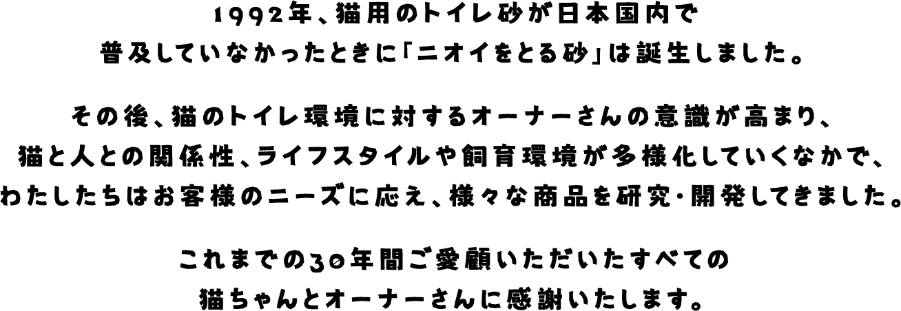 1992年、猫用のトイレ砂が日本国内で普及していなかったときに「ニオイをとる砂」は誕生しました。その後、猫のトイレ環境に対するオーナーさんの意識が高まり、猫と人の関係性、ライフスタイルや飼育環境が多様化していくなかで、わたしたちはお客様のニーズに応え、様々な商品を研究・開発してきました。これまでの30年間ご愛顧いただいたすべての猫ちゃんとオーナーさんに感謝いたします。