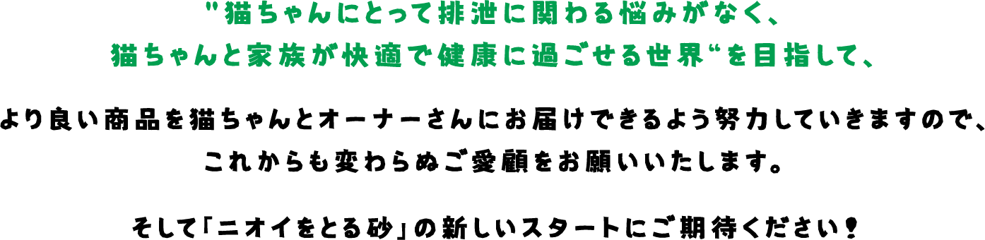 猫ちゃんにとって排泄に関わる悩みがなく、猫ちゃんと家族が快適で健康に過ごせる世界“を目指して、より良い商品を猫ちゃんとオーナーさんにお届けできるよう努力していきますので、これからも変わらぬご愛顧をお願いいたします。そして「ニオイをとる砂」の新しいスタートにご期待ください！