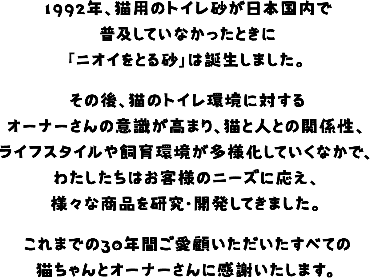 1992年、猫用のトイレ砂が日本国内で普及していなかったときに「ニオイをとる砂」は誕生しました。その後、猫のトイレ環境に対するオーナーさんの意識が高まり、猫と人の関係性、ライフスタイルや飼育環境が多様化していくなかで、わたしたちはお客様のニーズに応え、様々な商品を研究・開発してきました。これまでの30年間ご愛顧いただいたすべての猫ちゃんとオーナーさんに感謝いたします。