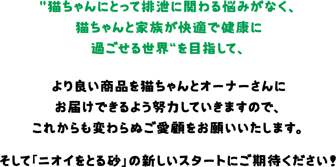 猫ちゃんにとって排泄に関わる悩みがなく、猫ちゃんと家族が快適で健康に過ごせる世界“を目指して、より良い商品を猫ちゃんとオーナーさんにお届けできるよう努力していきますので、これからも変わらぬご愛顧をお願いいたします。そして「ニオイをとる砂」の新しいスタートにご期待ください！