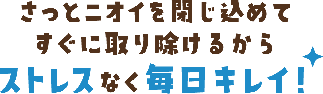 さっとニオイを閉じ込めてすぐに取り除けるからストレスなく毎日キレイ！