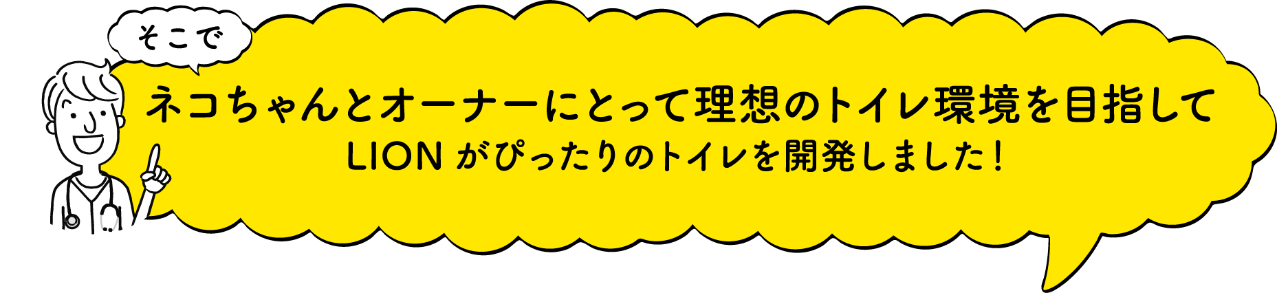 そこで猫ちゃんとオーナーにとって理想のトイレ環境を目指してLIONがぴったりのトイレを開発しました！