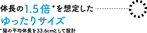体長の1.5倍*を想定した ゆったりサイズ *猫の平均体長を33.6cmとして設計