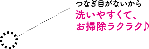 つなぎ目がないから 洗いやすくて、お掃除ラクラク♪