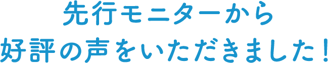 先行モニターから好評の声をいただきました！