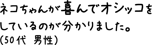 猫ちゃんが喜んでオシッコをしているのが分かりました。（50代 男性）