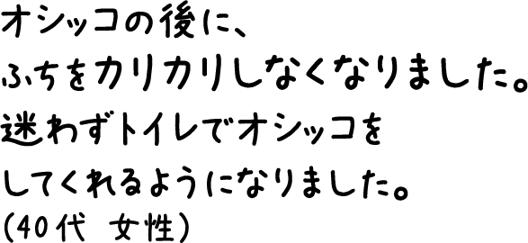 オシッコの後に、ふちをカリカリしなくなりました。迷わずトイレでオシッコをしてくれるようになりました。（40代 女性）