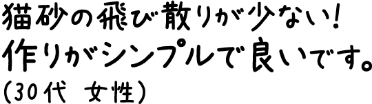 猫砂の飛び散りが少ない！作りがシンプルで良いです。（30代 女性）