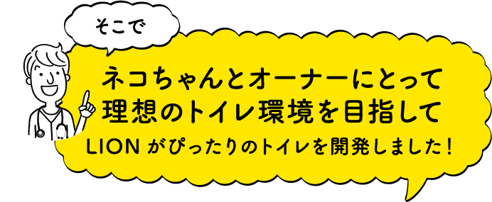 そこで猫ちゃんとオーナーにとって理想のトイレ環境を目指してLIONがぴったりのトイレを開発しました！