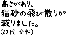 高さがあり、猫砂の飛び散りが減りました。(20代 女性）