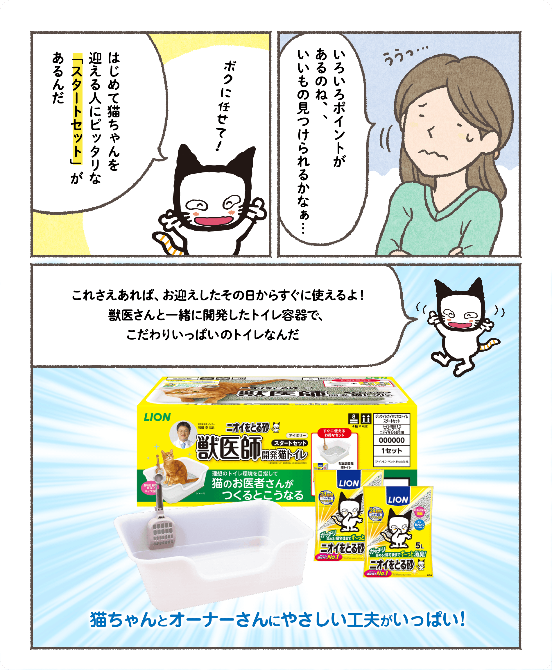 はじめて猫ちゃんを迎える人にピッタリな「スタートセット」があるんだボクに任せて！いろいろポイントがあるのね、、いいもの見つけられるかなぁ…これさえあれば、お迎えしたその日からすぐに使えるよ！獣医さんと一緒に開発したトイレ容器で、こだわりいっぱいのトイレなんだ猫ちゃんとオーナーさんにやさしい工夫がいっぱい！