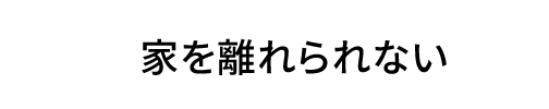 家を離れられない