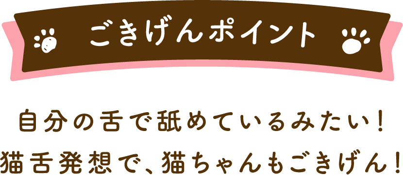 ごきげんポイント自分の舌で舐めているみたい！猫舌発想で、猫ちゃんもごきげん！