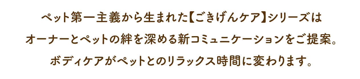 ペット第一主義から生まれた【ごきげんケア】シリーズは オーナー様とペットの絆を深める、新コミュニケーションをご提案。ボディケアがペットとのリラックス時間に変わります。