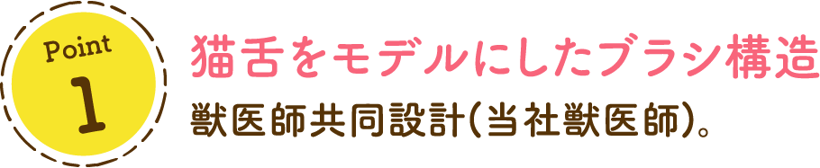 Point1 猫舌をモデルにしたブラシ構造 獣医師共同設計。 ※当社獣医師