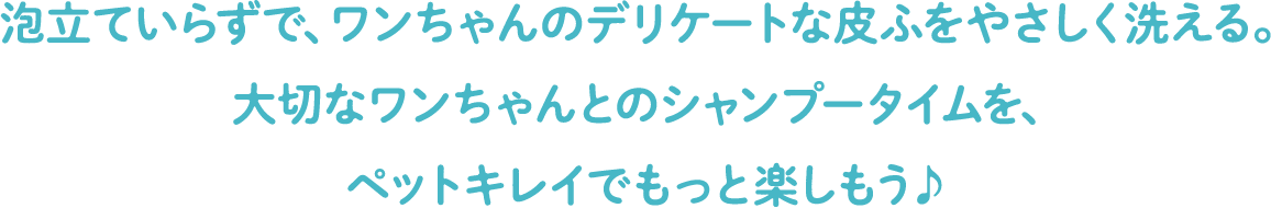 泡立ていらずで、ワンちゃんのデリケートな皮ふをやさしく洗える。大切なワンちゃんとのシャンプータイムを、ペットキレイでもっと楽しもう♪