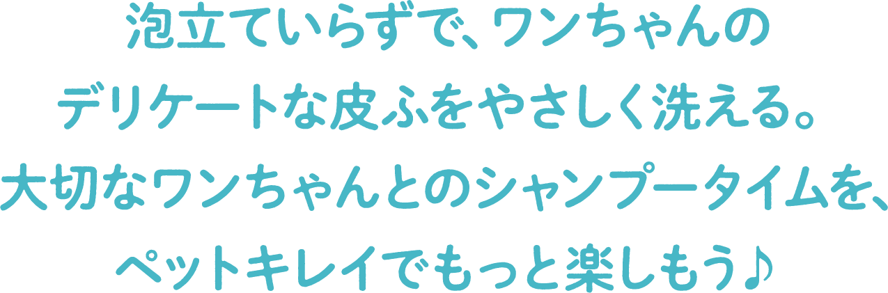 泡立ていらずで、ワンちゃんのデリケートな皮ふをやさしく洗える。大切なワンちゃんとのシャンプータイムを、ペットキレイでもっと楽しもう♪