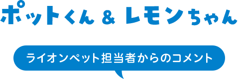 ポットくん&レモンちゃん ライオンペット担当者からのコメント