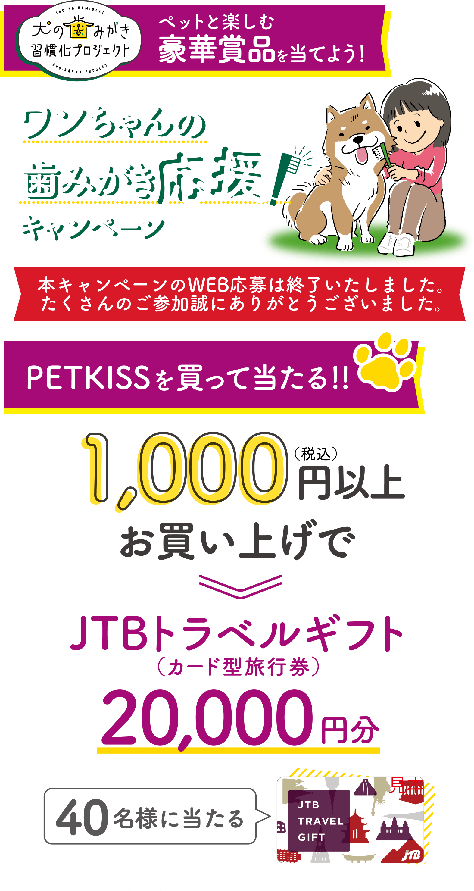 犬の歯みがき習慣化プロジェクトペットと楽しむ豪華賞品を当てよう!ワンちゃんの歯みがき応援!キャンペーン応募期間2023年6月1日（木）10:00～2023年6月30日（金）PETKISSを買って当たる!!1,000円（税込）お買い上げで40名様に当たる JTBトラベルギフト20,000円分