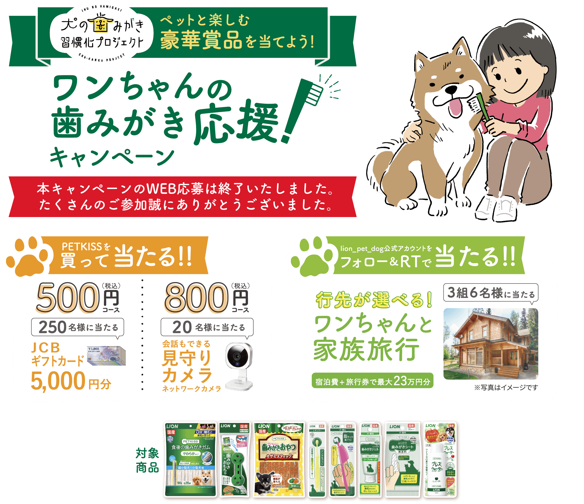 犬の歯みがき習慣化プロジェクトペットと楽しむ豪華賞品を当てよう!ワンちゃんの歯みがき応援!キャンペーン応募期間 2022年12月21日（水）～2023年1月31日（火）PETKISSを買って当たる!!500（税込）円250名様に当たるJCBギフトカード5,000円分800（税込）円20名様に当たる会話もできる見守りカメラネットワークカメラlion_pet_dog公式アカウントをフォロー＆RTで当たる!!行先が選べる!ワンちゃんと家族旅行宿泊費+旅行券で最大23万円分3組6名様に当たるワンちゃんと泊まれる厳選されたお宿の中から、お好きなところをお選びいただけます♪※写真はイメージです