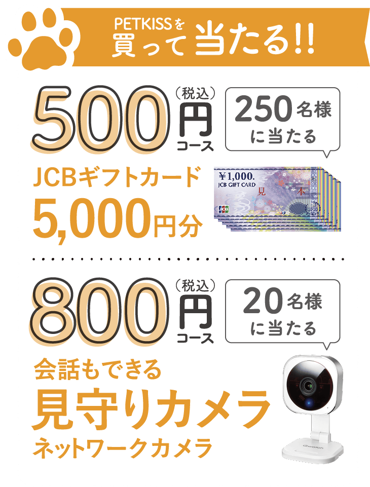 PETKISSを買って当たる!!500（税込）円250名様に当たるJCBギフトカード5,000円分800（税込）円20名様に当たる会話もできる見守りカメラネットワークカメラ