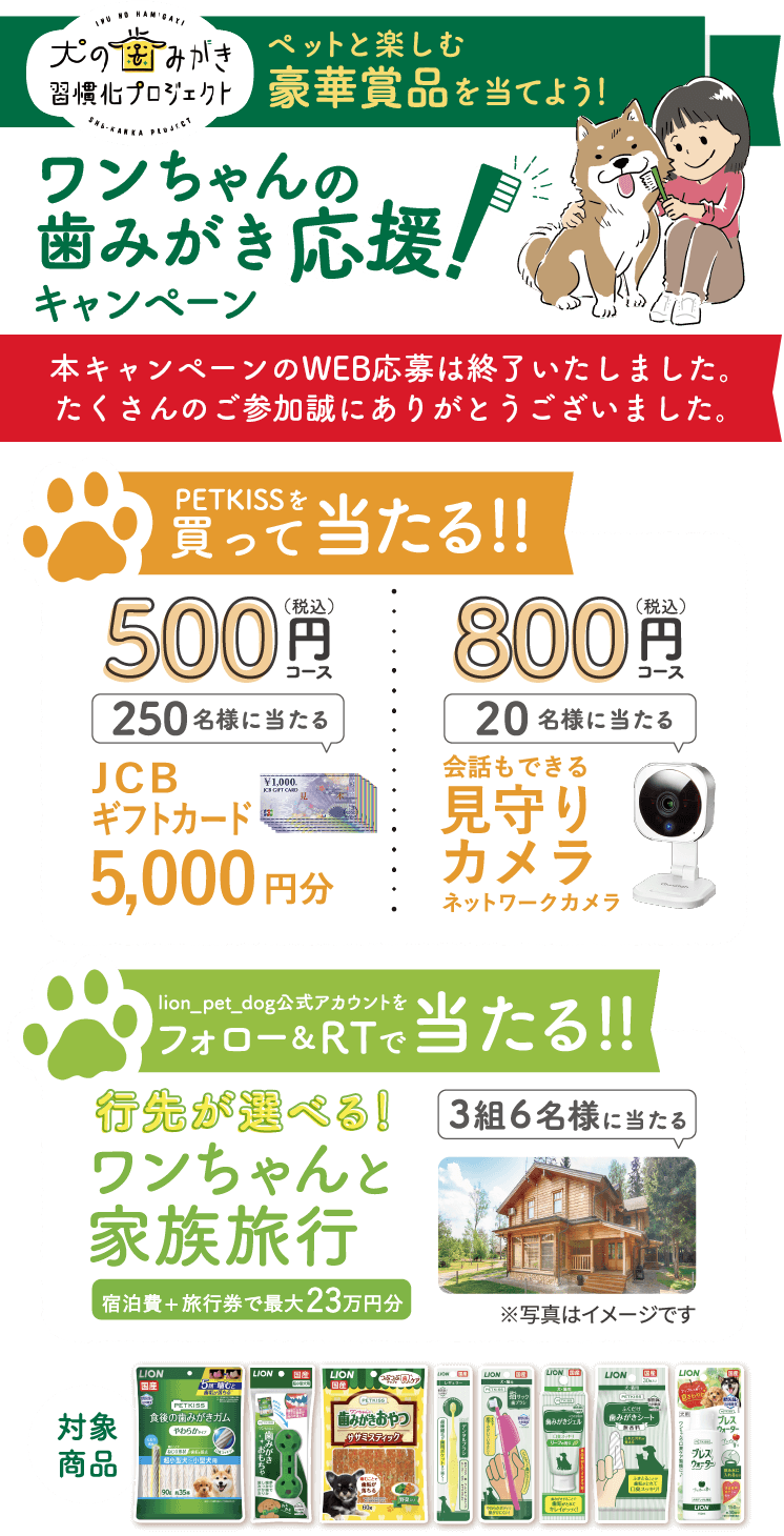 犬の歯みがき習慣化プロジェクトペットと楽しむ豪華賞品を当てよう!ワンちゃんの歯みがき応援!キャンペーン応募期間 2022年12月21日（水）～2023年1月31日（火）PETKISSを買って当たる!!500（税込）円250名様に当たるJCBギフトカード5,000円分800（税込）円20名様に当たる会話もできる見守りカメラネットワークカメラlion_pet_dog公式アカウントをフォロー＆RTで当たる!!行先が選べる!ワンちゃんと家族旅行宿泊費+旅行券で最大23万円分3組6名様に当たるワンちゃんと泊まれる厳選されたお宿の中から、お好きなところをお選びいただけます♪※写真はイメージです