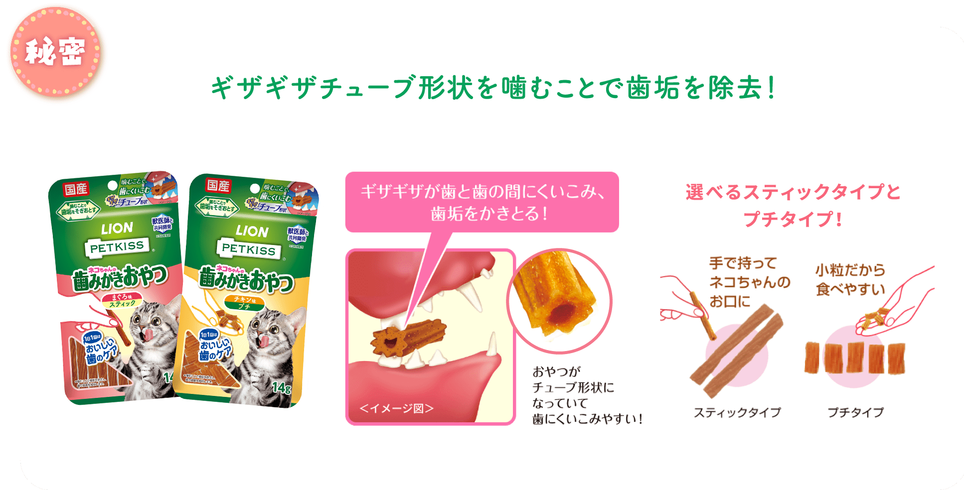 秘密 ギザギザチューブ形状を噛むことで歯垢を除去！選べるスティックタイプとプチタイプ！ギザギザが歯と歯の間にくいこみ、歯垢をかきとる！おやつがチューブ形状になっていて歯にくいこみやすい！手で持ってネコちゃんのお口にスティックタイプ小粒だから食べやすい ブチタイプ