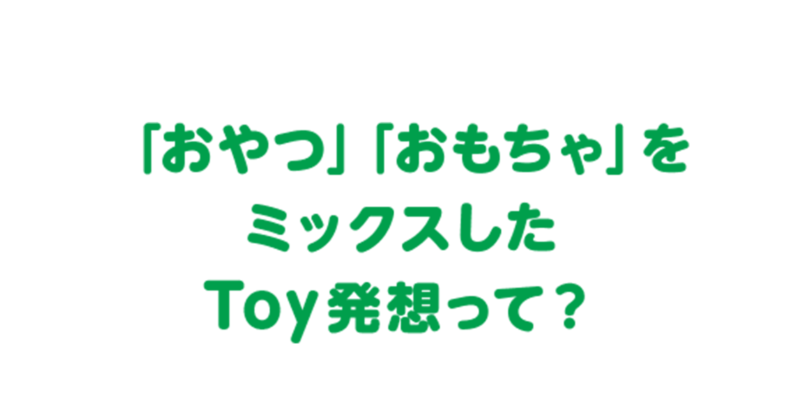 「おやつ」「おもちゃ」を ミックスした Toy発想って？