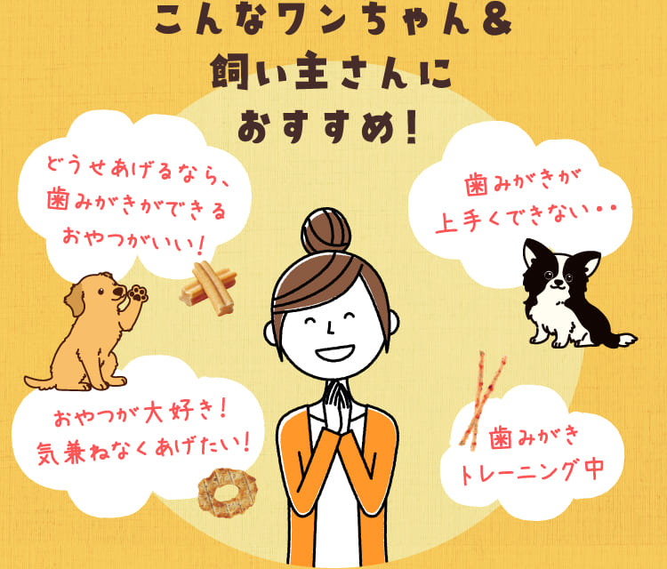 こんなワンちゃん&飼い主さんにおすすめ!どうせあげるなら、歯みがきができるおやつがいい!歯みがきが上手くできない・・おやつが大好き!気兼ねなくあげたい!歯みがきトレーニング中