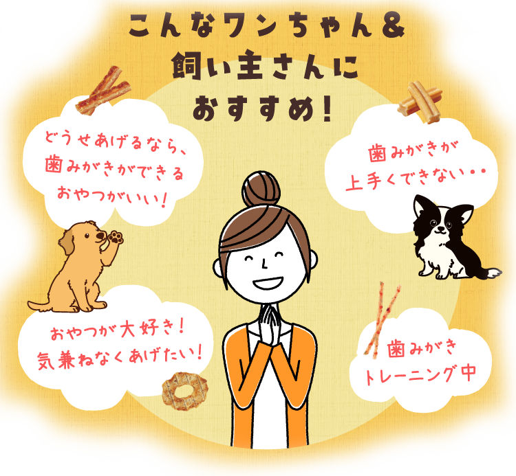 こんなワンちゃん&飼い主さんにおすすめ！どうせあげるなら、歯みがきができるおやつがいい！歯みがきが上手くできない・・おやつが大好き！気兼ねなくあげたい！歯みがきトレーニング中