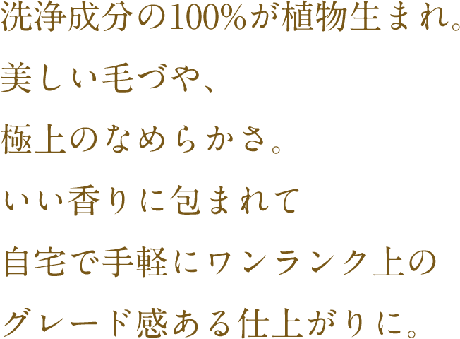洗浄成分の100%が植物生まれ。美しい毛づや、極上のなめらかさ。いい匂いに包まれて自宅で手軽にワンランク上のグレード感ある仕上がりに。