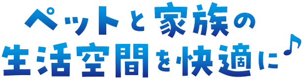 ペットと家族の生活空間を快適に♪